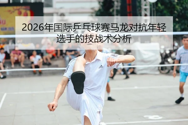 2026年国际乒乓球赛马龙对抗年轻选手的技战术分析