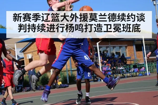 新赛季辽篮大外援莫兰德续约谈判持续进行杨鸣打造卫冕班底