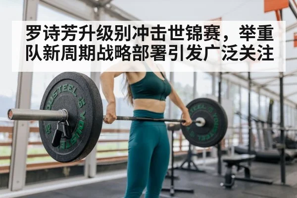 罗诗芳升级别冲击世锦赛，举重队新周期战略部署引发广泛关注