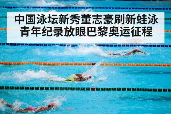 中国泳坛新秀董志豪刷新蛙泳青年纪录放眼巴黎奥运征程